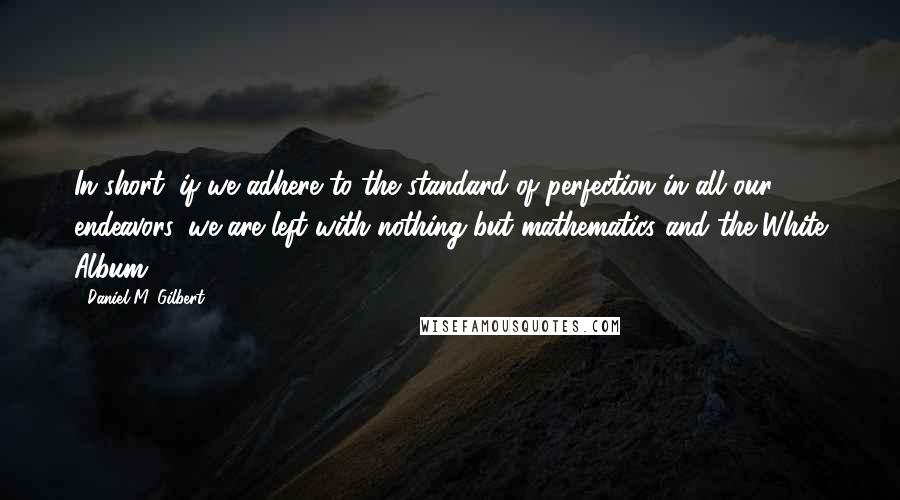 Daniel M. Gilbert Quotes: In short, if we adhere to the standard of perfection in all our endeavors, we are left with nothing but mathematics and the White Album.