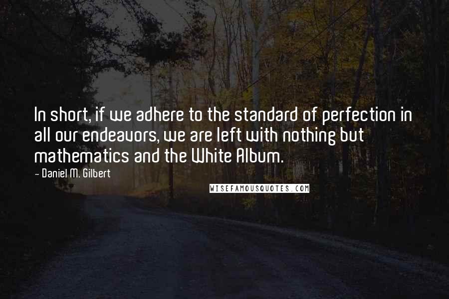 Daniel M. Gilbert Quotes: In short, if we adhere to the standard of perfection in all our endeavors, we are left with nothing but mathematics and the White Album.