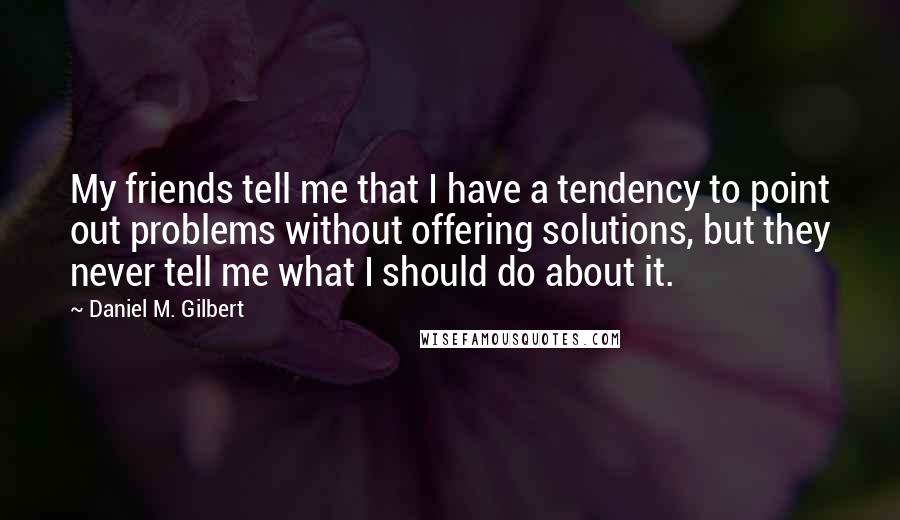 Daniel M. Gilbert Quotes: My friends tell me that I have a tendency to point out problems without offering solutions, but they never tell me what I should do about it.