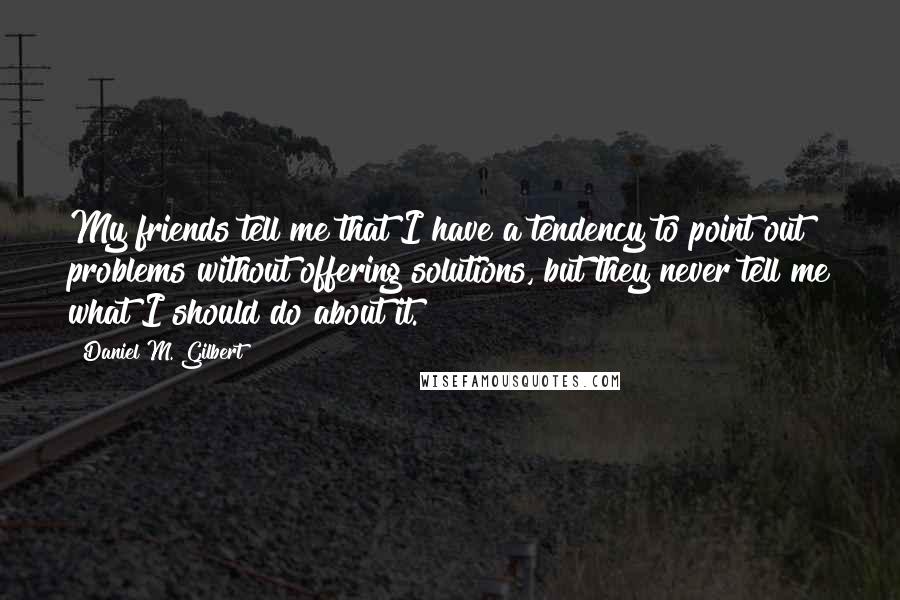 Daniel M. Gilbert Quotes: My friends tell me that I have a tendency to point out problems without offering solutions, but they never tell me what I should do about it.
