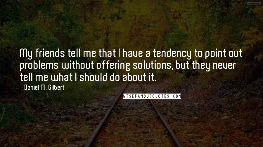 Daniel M. Gilbert Quotes: My friends tell me that I have a tendency to point out problems without offering solutions, but they never tell me what I should do about it.