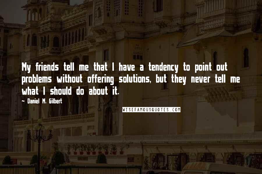 Daniel M. Gilbert Quotes: My friends tell me that I have a tendency to point out problems without offering solutions, but they never tell me what I should do about it.