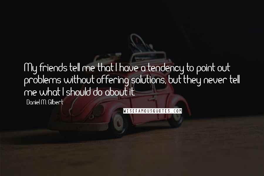 Daniel M. Gilbert Quotes: My friends tell me that I have a tendency to point out problems without offering solutions, but they never tell me what I should do about it.