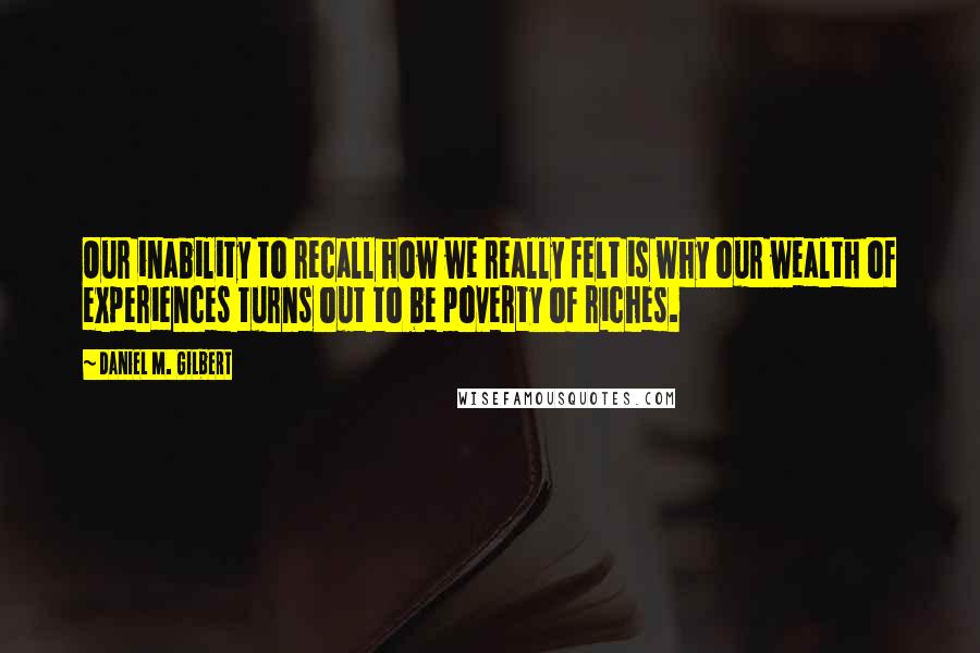 Daniel M. Gilbert Quotes: Our inability to recall how we really felt is why our wealth of experiences turns out to be poverty of riches.