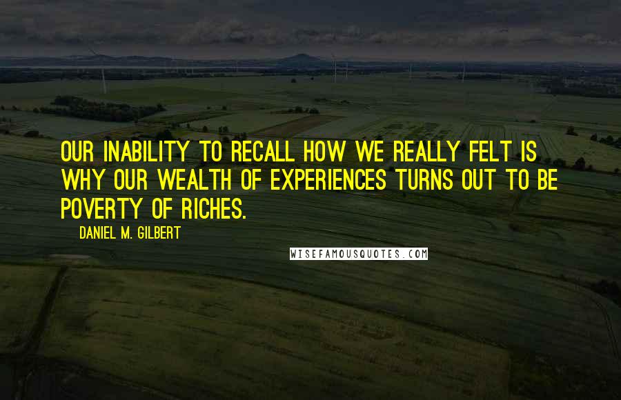 Daniel M. Gilbert Quotes: Our inability to recall how we really felt is why our wealth of experiences turns out to be poverty of riches.