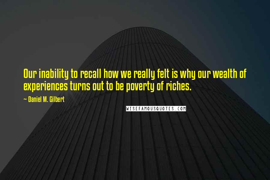 Daniel M. Gilbert Quotes: Our inability to recall how we really felt is why our wealth of experiences turns out to be poverty of riches.