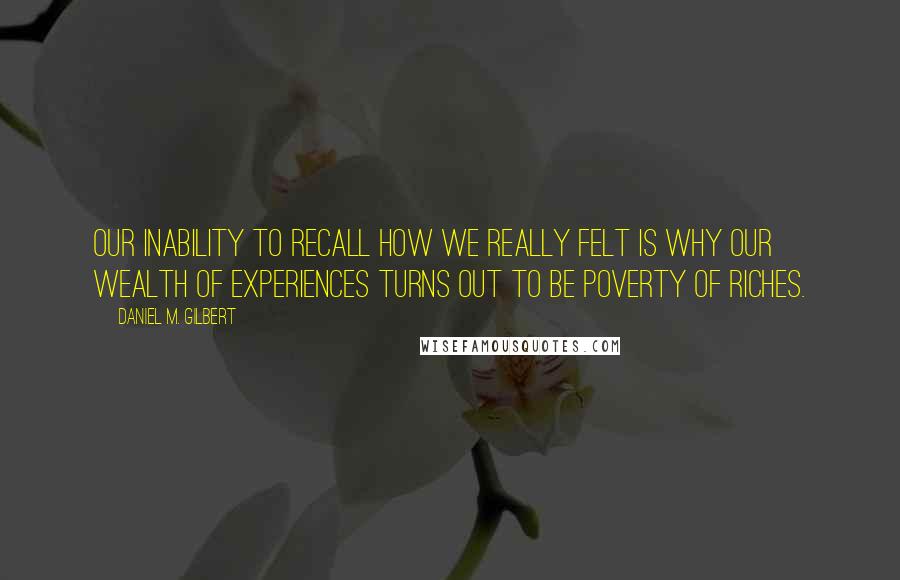 Daniel M. Gilbert Quotes: Our inability to recall how we really felt is why our wealth of experiences turns out to be poverty of riches.