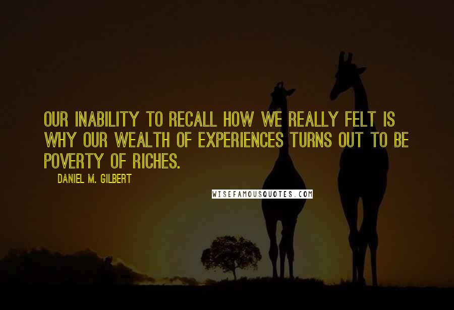 Daniel M. Gilbert Quotes: Our inability to recall how we really felt is why our wealth of experiences turns out to be poverty of riches.