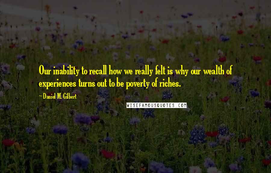 Daniel M. Gilbert Quotes: Our inability to recall how we really felt is why our wealth of experiences turns out to be poverty of riches.