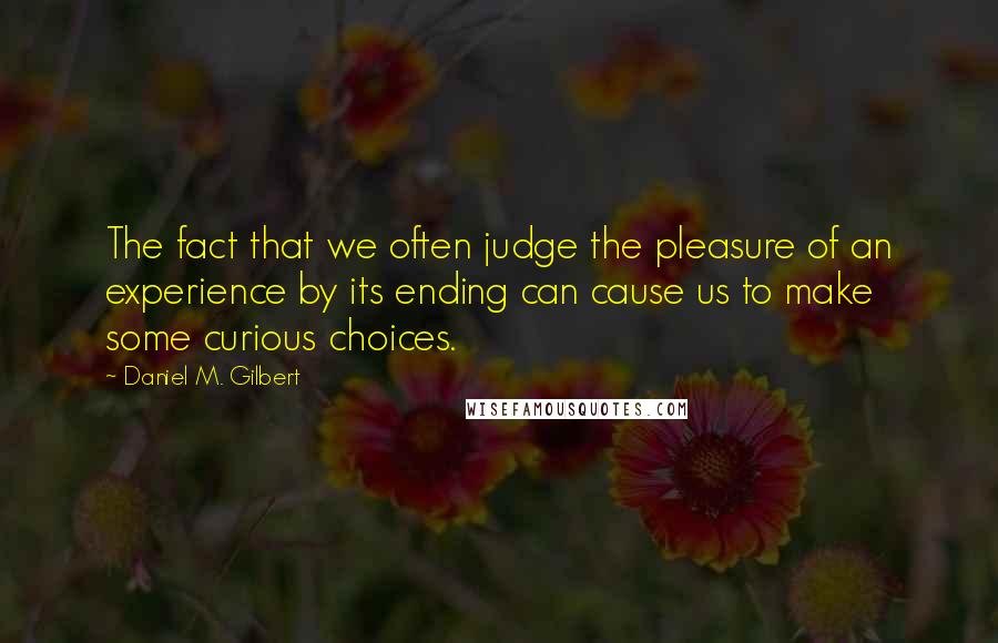Daniel M. Gilbert Quotes: The fact that we often judge the pleasure of an experience by its ending can cause us to make some curious choices.