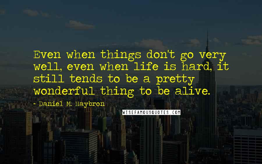 Daniel M. Haybron Quotes: Even when things don't go very well, even when life is hard, it still tends to be a pretty wonderful thing to be alive.