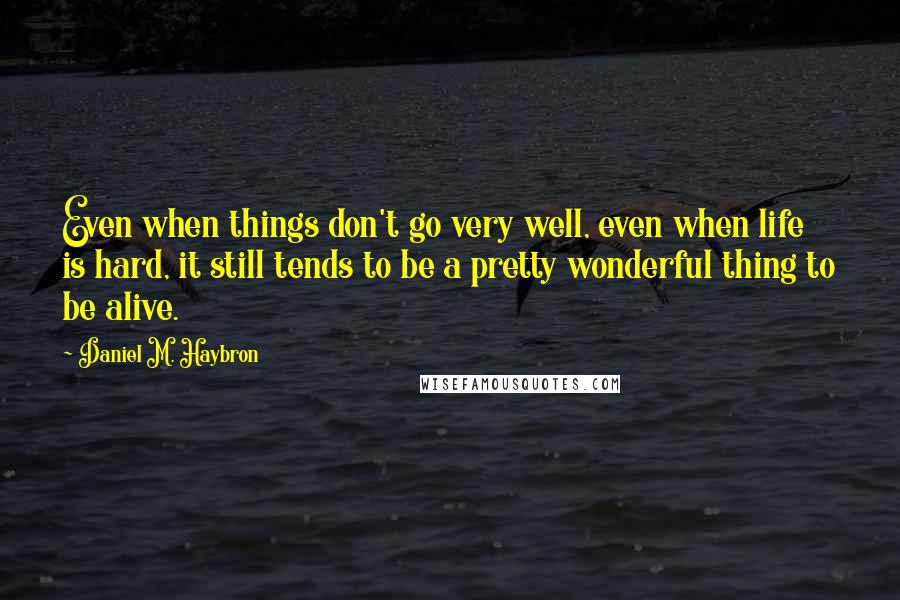 Daniel M. Haybron Quotes: Even when things don't go very well, even when life is hard, it still tends to be a pretty wonderful thing to be alive.