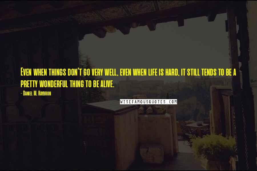 Daniel M. Haybron Quotes: Even when things don't go very well, even when life is hard, it still tends to be a pretty wonderful thing to be alive.