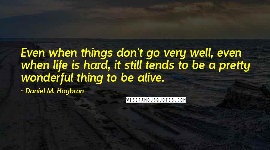 Daniel M. Haybron Quotes: Even when things don't go very well, even when life is hard, it still tends to be a pretty wonderful thing to be alive.