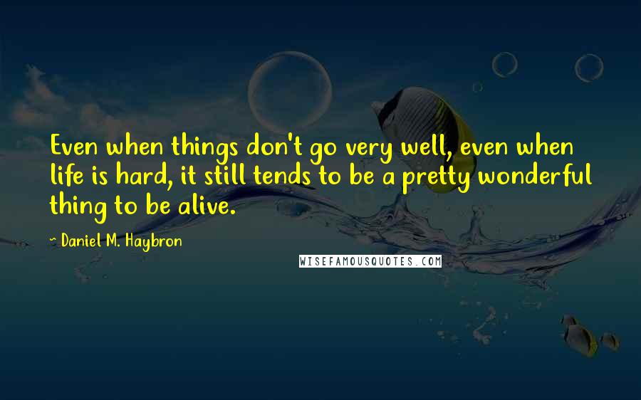 Daniel M. Haybron Quotes: Even when things don't go very well, even when life is hard, it still tends to be a pretty wonderful thing to be alive.