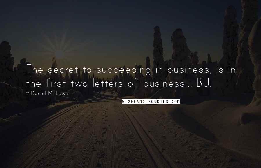 Daniel M. Lewis Quotes: The secret to succeeding in business, is in the first two letters of business... BU.