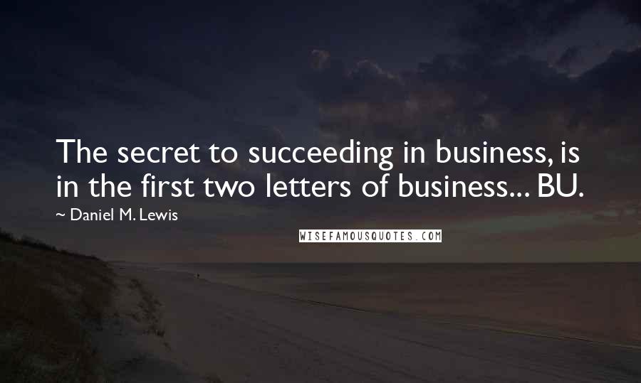 Daniel M. Lewis Quotes: The secret to succeeding in business, is in the first two letters of business... BU.