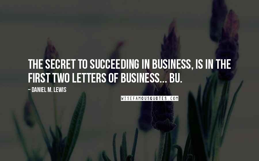 Daniel M. Lewis Quotes: The secret to succeeding in business, is in the first two letters of business... BU.