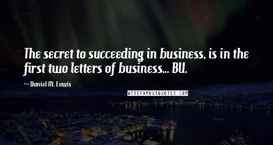 Daniel M. Lewis Quotes: The secret to succeeding in business, is in the first two letters of business... BU.