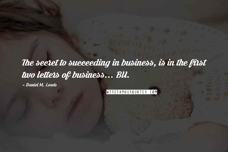 Daniel M. Lewis Quotes: The secret to succeeding in business, is in the first two letters of business... BU.