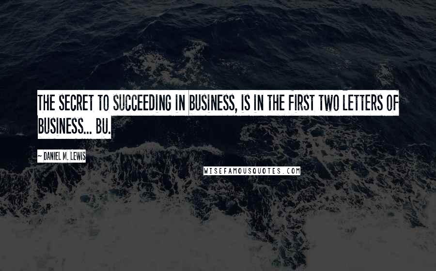 Daniel M. Lewis Quotes: The secret to succeeding in business, is in the first two letters of business... BU.