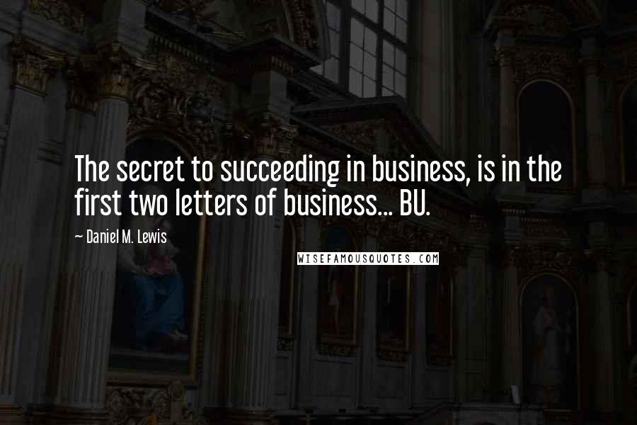 Daniel M. Lewis Quotes: The secret to succeeding in business, is in the first two letters of business... BU.