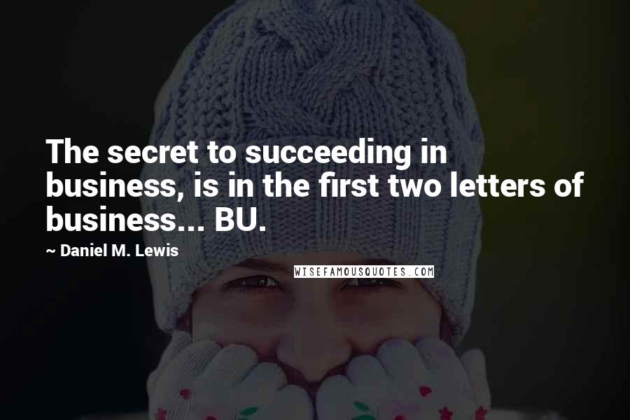 Daniel M. Lewis Quotes: The secret to succeeding in business, is in the first two letters of business... BU.