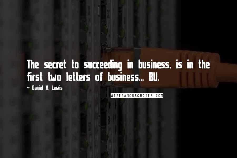 Daniel M. Lewis Quotes: The secret to succeeding in business, is in the first two letters of business... BU.