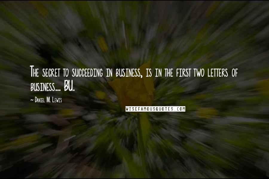 Daniel M. Lewis Quotes: The secret to succeeding in business, is in the first two letters of business... BU.