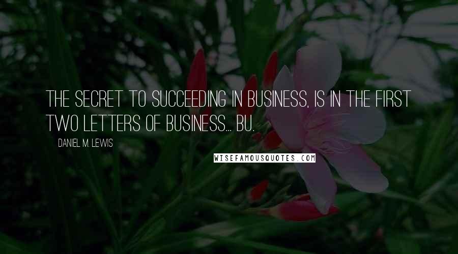 Daniel M. Lewis Quotes: The secret to succeeding in business, is in the first two letters of business... BU.