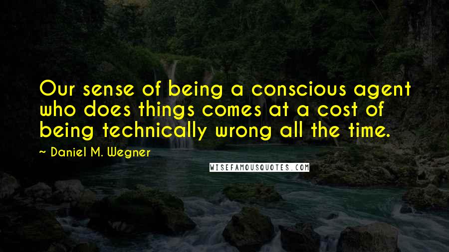 Daniel M. Wegner Quotes: Our sense of being a conscious agent who does things comes at a cost of being technically wrong all the time.