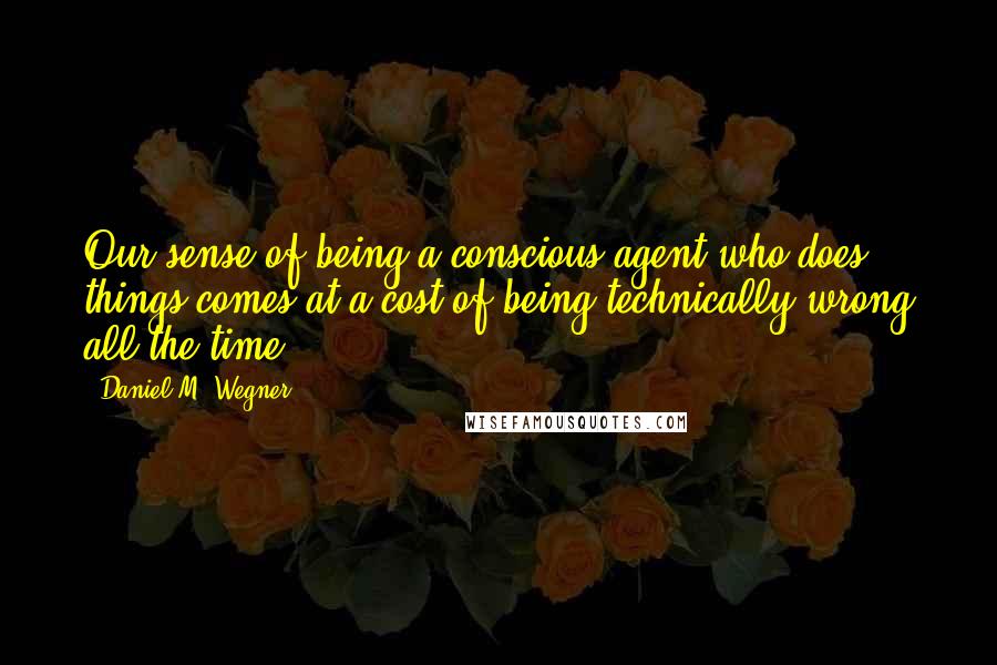 Daniel M. Wegner Quotes: Our sense of being a conscious agent who does things comes at a cost of being technically wrong all the time.