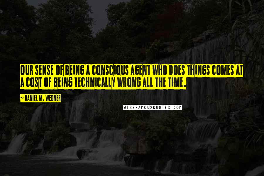 Daniel M. Wegner Quotes: Our sense of being a conscious agent who does things comes at a cost of being technically wrong all the time.