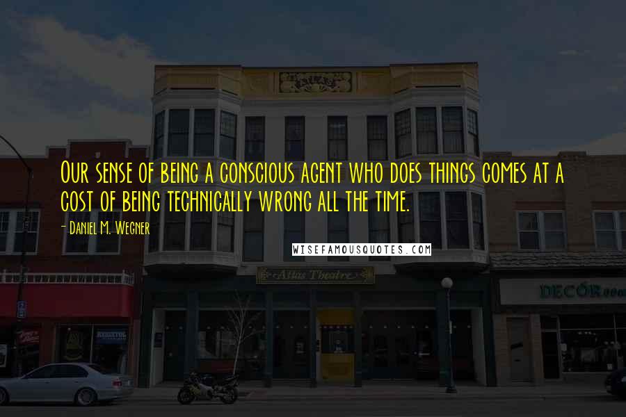 Daniel M. Wegner Quotes: Our sense of being a conscious agent who does things comes at a cost of being technically wrong all the time.