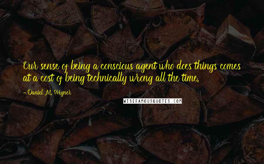 Daniel M. Wegner Quotes: Our sense of being a conscious agent who does things comes at a cost of being technically wrong all the time.