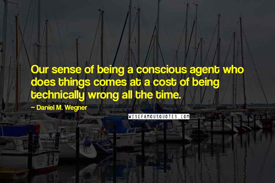 Daniel M. Wegner Quotes: Our sense of being a conscious agent who does things comes at a cost of being technically wrong all the time.