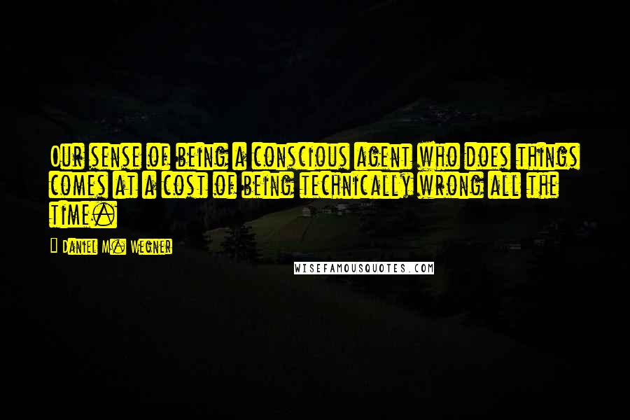 Daniel M. Wegner Quotes: Our sense of being a conscious agent who does things comes at a cost of being technically wrong all the time.