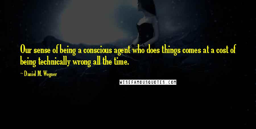 Daniel M. Wegner Quotes: Our sense of being a conscious agent who does things comes at a cost of being technically wrong all the time.