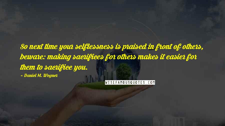 Daniel M. Wegner Quotes: So next time your selflessness is praised in front of others, beware: making sacrifices for others makes it easier for them to sacrifice you.