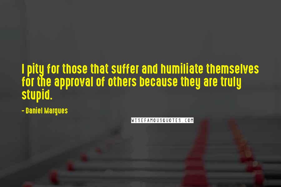 Daniel Marques Quotes: I pity for those that suffer and humiliate themselves for the approval of others because they are truly stupid.