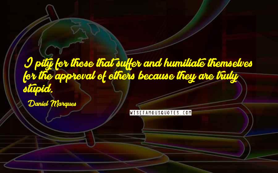 Daniel Marques Quotes: I pity for those that suffer and humiliate themselves for the approval of others because they are truly stupid.