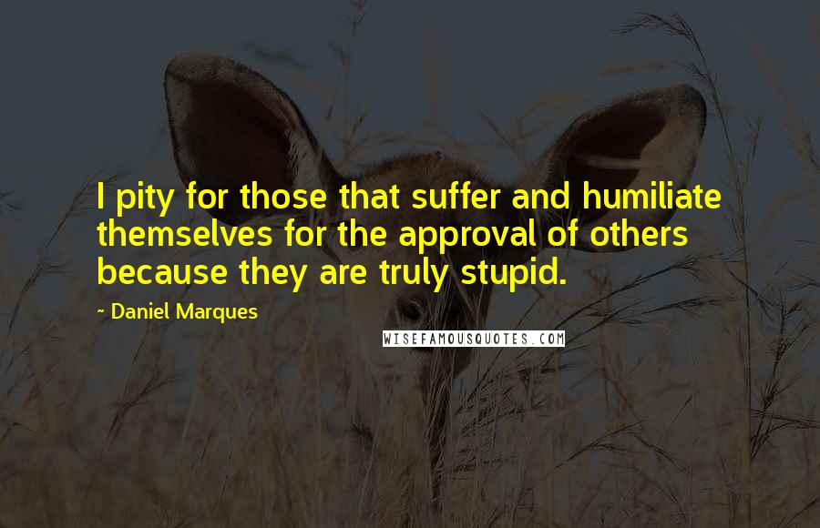 Daniel Marques Quotes: I pity for those that suffer and humiliate themselves for the approval of others because they are truly stupid.