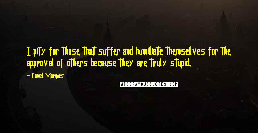 Daniel Marques Quotes: I pity for those that suffer and humiliate themselves for the approval of others because they are truly stupid.