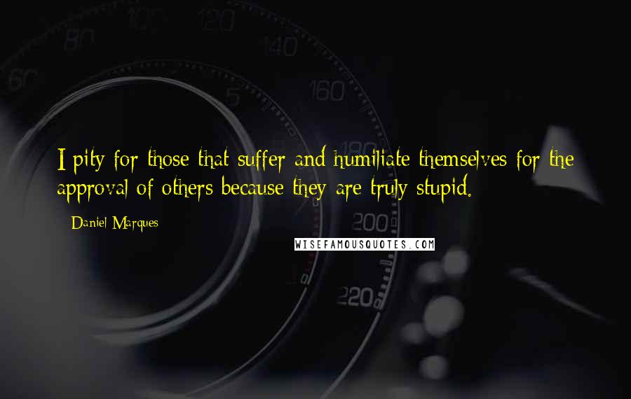 Daniel Marques Quotes: I pity for those that suffer and humiliate themselves for the approval of others because they are truly stupid.