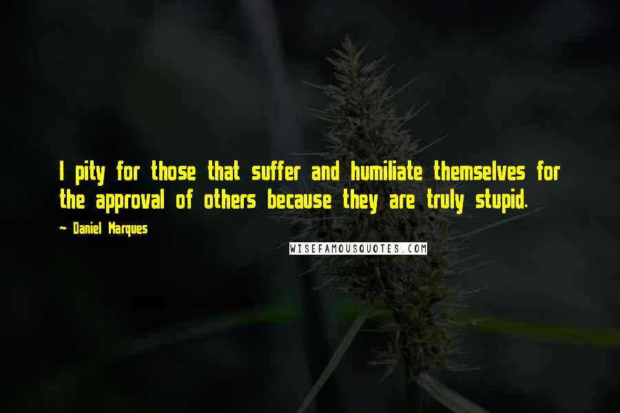 Daniel Marques Quotes: I pity for those that suffer and humiliate themselves for the approval of others because they are truly stupid.