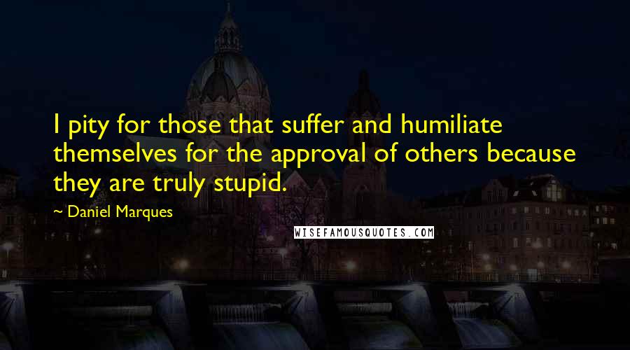 Daniel Marques Quotes: I pity for those that suffer and humiliate themselves for the approval of others because they are truly stupid.