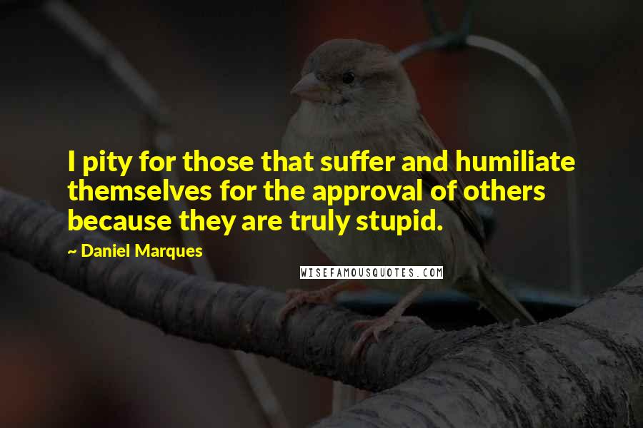 Daniel Marques Quotes: I pity for those that suffer and humiliate themselves for the approval of others because they are truly stupid.