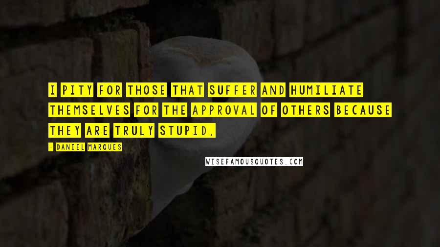 Daniel Marques Quotes: I pity for those that suffer and humiliate themselves for the approval of others because they are truly stupid.
