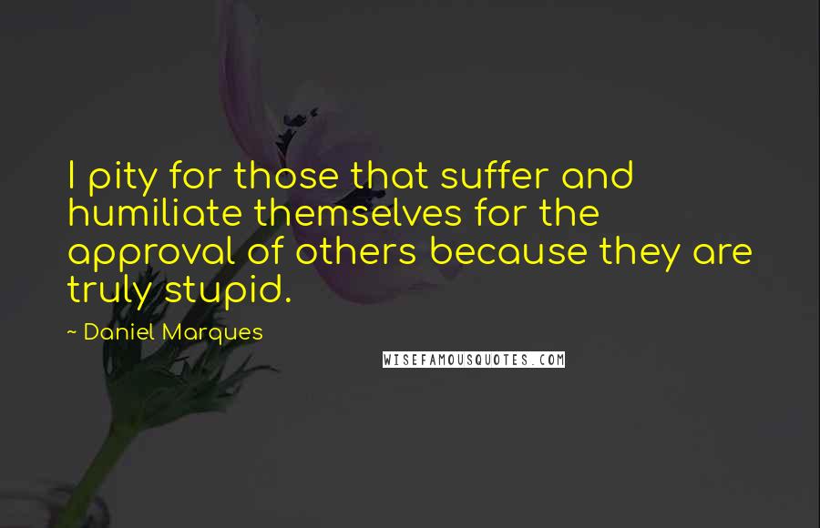 Daniel Marques Quotes: I pity for those that suffer and humiliate themselves for the approval of others because they are truly stupid.