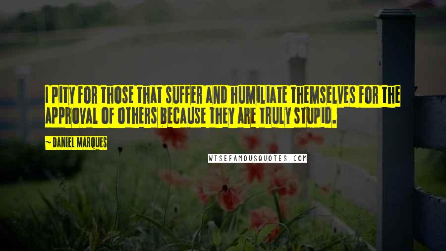 Daniel Marques Quotes: I pity for those that suffer and humiliate themselves for the approval of others because they are truly stupid.